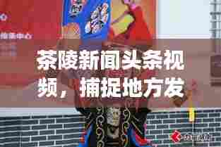 茶陵新闻头条视频，捕捉地方发展精彩瞬间，了解最新动态