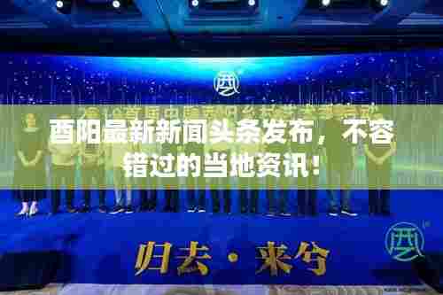 酉阳最新新闻头条发布，不容错过的当地资讯！