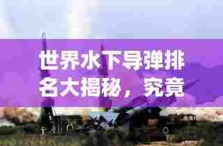 世界水下导弹排名大揭秘,究竟哪些导弹荣登最强榜单?
