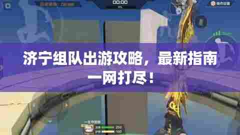 济宁组队出游攻略，最新指南一网打尽！