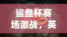鲨鱼杯赛场激战，英雄逐鹿，最新淘汰榜更新！