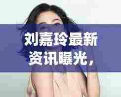 刘嘉玲最新资讯曝光，呱呱爆料独占头条！