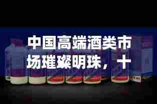 中国高端酒类市场璀璨明珠,十大排名国酒盘点