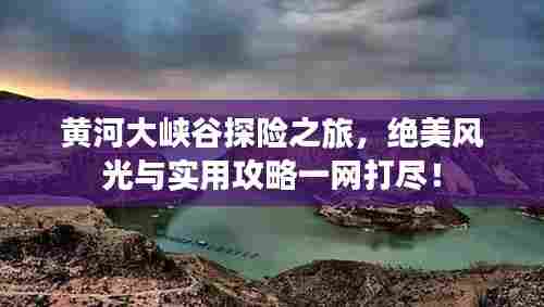 黄河大峡谷探险之旅,绝美风光与实用攻略一网打尽!