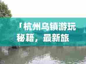 「杭州乌镇游玩秘籍,最新旅游攻略指南」