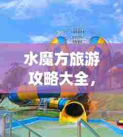 水魔方旅游攻略大全,玩转水上世界!