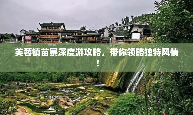 芙蓉镇苗寨深度游攻略,带你领略独特风情!