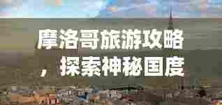 摩洛哥旅游攻略,探索神秘国度,带你畅游摩洛哥!