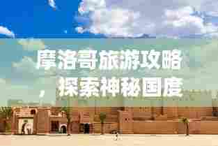 摩洛哥旅游攻略,探索神秘国度,带你畅游摩洛哥!