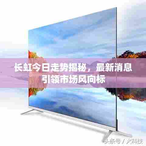 长虹今日走势揭秘，最新消息引领市场风向标