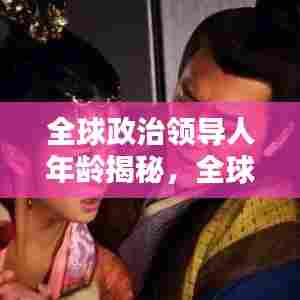 全球政治领导人年龄揭秘，全球官员年龄排名与趋势分析