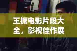 王振电影片段大全，影视佳作展现演技魅力，最新更新一网打尽！