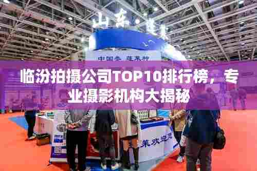 临汾拍摄公司TOP10排行榜,专业摄影机构大揭秘