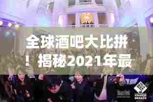 全球酒吧大比拼!揭秘2021年最佳酒吧排名,带你开启全球酒吧探寻之旅!