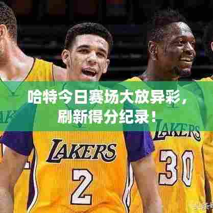 哈特今日赛场大放异彩,刷新得分纪录!