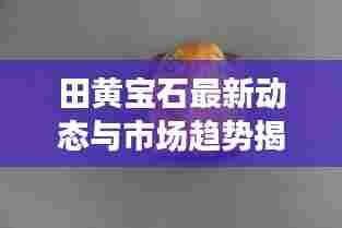 田黄宝石最新动态与市场趋势揭秘,珍稀田黄的头条新闻速递