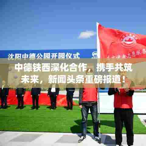 中德铁西深化合作，携手共筑未来，新闻头条重磅报道！