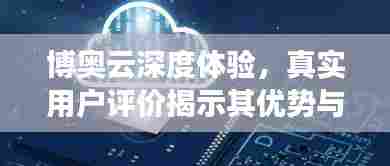 博奥云深度体验,真实用户评价揭示其优势与不足!