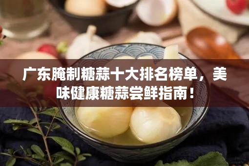广东腌制糖蒜十大排名榜单，美味健康糖蒜尝鲜指南！