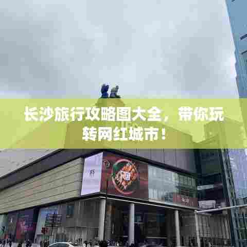 长沙旅行攻略图大全,带你玩转网红城市!