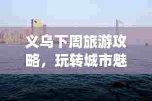 义乌下周旅游攻略,玩转城市魅力之旅!