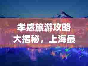 孝感旅游攻略大揭秘,上海最新指南助你畅游胜地!