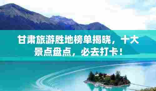 甘肃旅游胜地榜单揭晓,十大景点盘点,必去打卡!