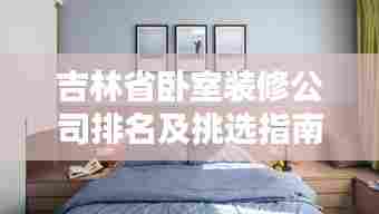 吉林省卧室装修公司排名及挑选指南,专业团队打造舒适空间