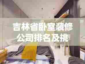 吉林省卧室装修公司排名及挑选指南，专业团队打造舒适空间