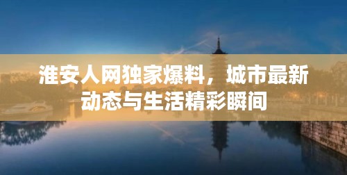 淮安人网独家爆料，城市最新动态与生活精彩瞬间