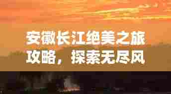 安徽长江绝美之旅攻略，探索无尽风光，尽享梦幻旅程！