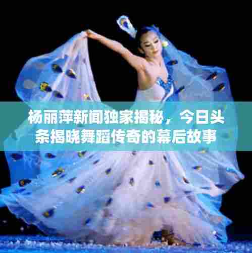 杨丽萍新闻独家揭秘，今日头条揭晓舞蹈传奇的幕后故事