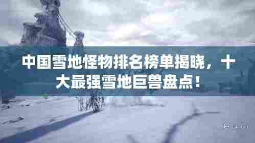 中国雪地怪物排名榜单揭晓,十大最强雪地巨兽盘点!