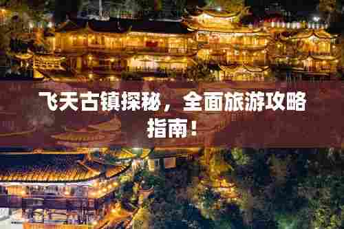 飞天古镇探秘,全面旅游攻略指南!