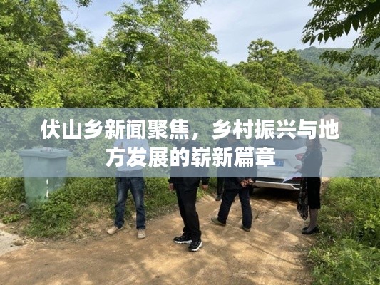 伏山乡新闻聚焦,乡村振兴与地方发展的崭新篇章