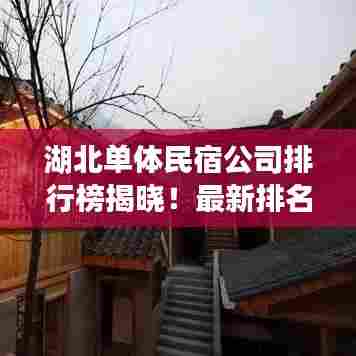 湖北单体民宿公司排行榜揭晓!最新排名及特色一网打尽
