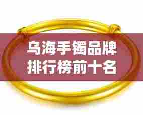 乌海手镯品牌排行榜前十名,选购不再迷茫!