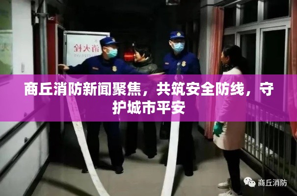 商丘消防新闻聚焦,共筑安全防线,守护城市平安