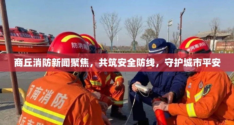 商丘消防新闻聚焦,共筑安全防线,守护城市平安