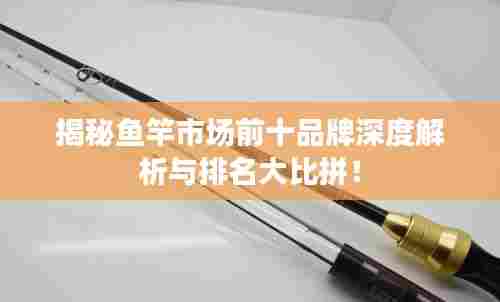 揭秘鱼竿市场前十品牌深度解析与排名大比拼!