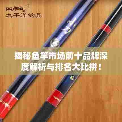 揭秘鱼竿市场前十品牌深度解析与排名大比拼！