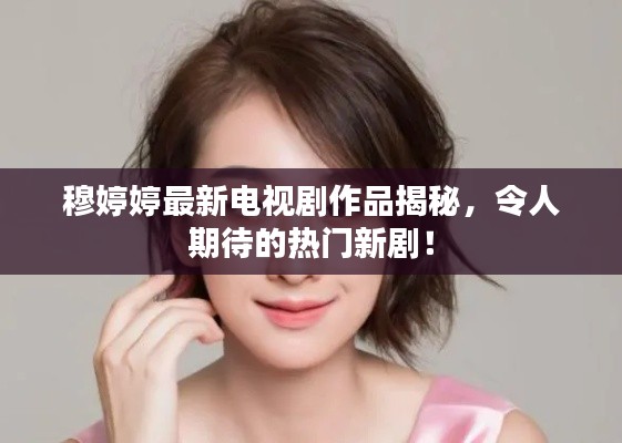 穆婷婷最新电视剧作品揭秘,令人期待的热门新剧!