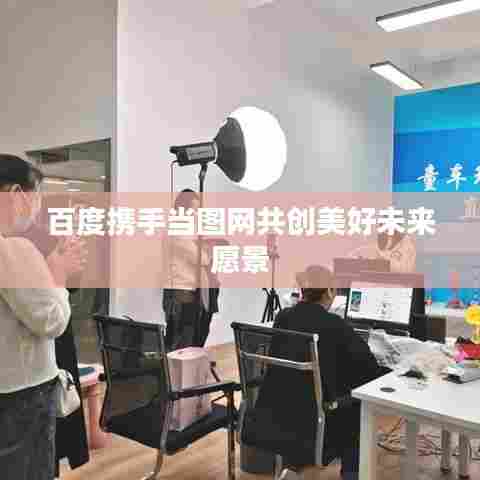 百度携手当图网共创美好未来愿景