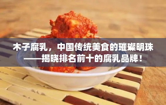 木子腐乳,中国传统美食的璀璨明珠——揭晓排名前十的腐乳品牌!