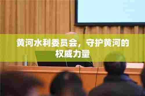 黄河水利委员会,守护黄河的权威力量