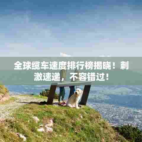 全球缆车速度排行榜揭晓!刺激速递,不容错过!
