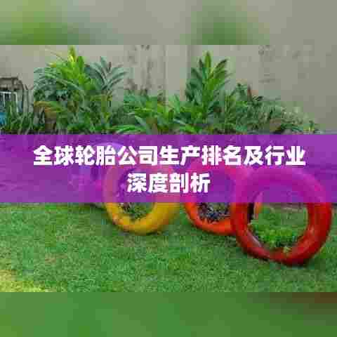 全球轮胎公司生产排名及行业深度剖析