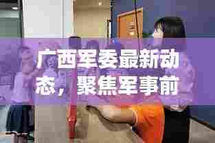 广西军委最新动态，聚焦军事前沿，展现边疆国防魅力
