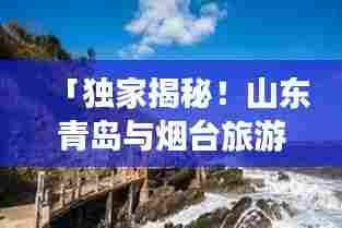 「独家揭秘!山东青岛与烟台旅游攻略大全,带你畅游海滨风光!」