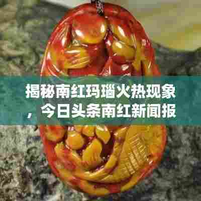 揭秘南红玛瑙火热现象，今日头条南红新闻报道独家呈现